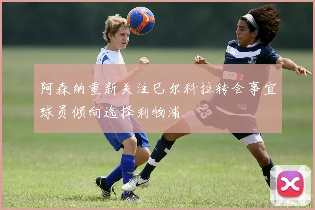 阿森纳重新关注巴尔科拉转会事宜球员倾向选择利物浦